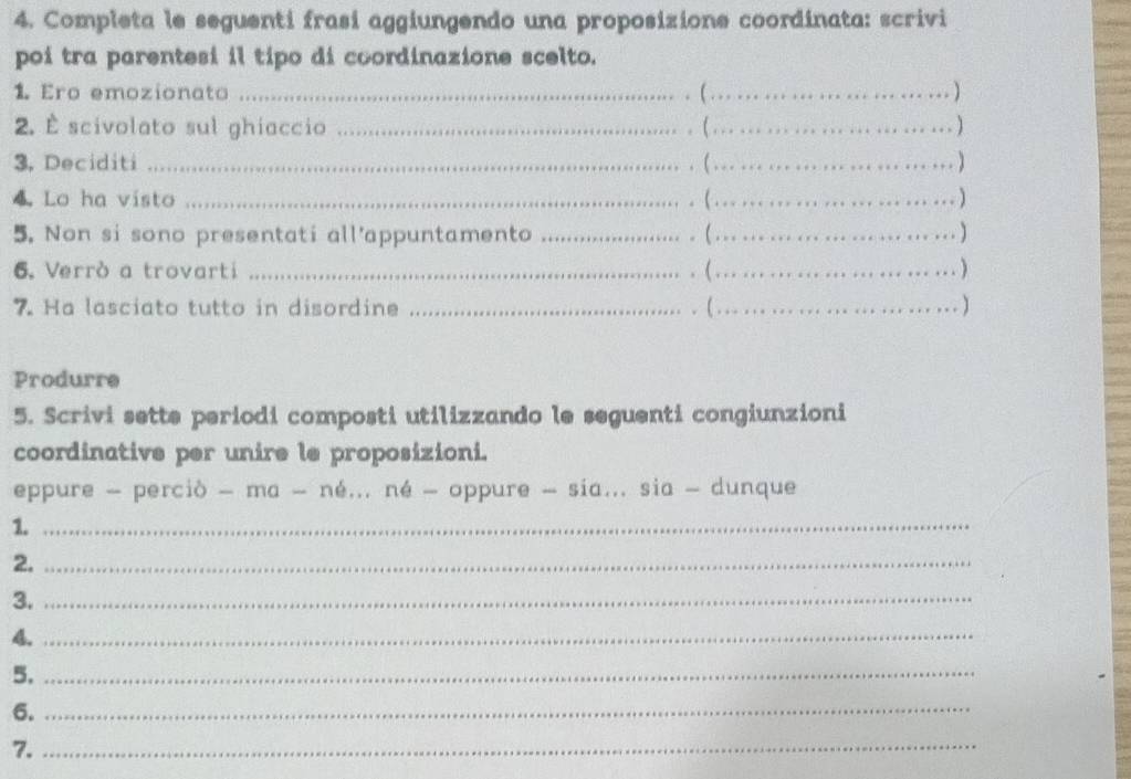 Completa le seguenti frasi aggiungendo una proposizione coordinata: scrivi 
poi tra parentesi il tipo di coordinazione scelto. 
1. Ero emozionato_ 
. (_ 
. . ) 
2. É scivolato sul ghiaccio __.) 
.(. 
3. Deciditi _( . 2 .........) 
. 
4. Lo ha visto _( .. ._ ................) 
5. Non si sono presentati all'appuntamento _.(.........................) 
6. Verrò a trovarti _. ( ..._ 
……) 
7. Ha lasciato tutto in disordine _.(...... ... 
… ) 
Produrre 
5. Scrivi sette periodi composti utilizzando le seguenti congiunzioni 
coordinative per unire le proposizioni. 
eppure - perciò - ma - né... né - oppure - sia... sia - dunque 
1._ 
2._ 
3._ 
4._ 
5._ 
6._ 
7._