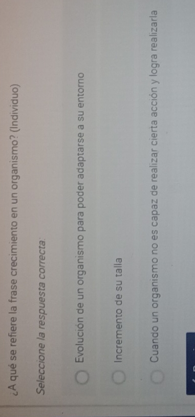 ¿A qué se refiere la frase crecimiento en un organismo? (Individuo)
Seleccione la respuesta correcta:
Evolución de un organismo para poder adaptarse a su entorno
Incremento de su talla
Cuando un organismo no es capaz de realizar cierta acción y logra realizarla