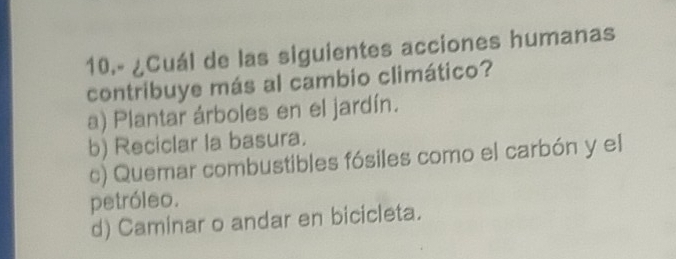 10.º ¿Cuál de las siguientes acciones humanas
contribuye más al cambio climático?
a) Plantar árboles en el jardín.
b) Reciclar la basura.
c) Quemar combustibles fósiles como el carbón y el
petróleo.
d) Caminar o andar en bicicleta.