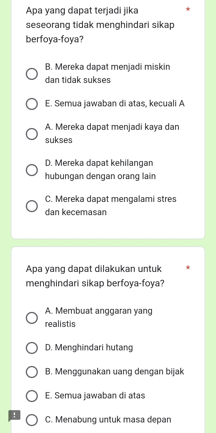 Apa yang dapat terjadi jika
seseorang tidak menghindari sikap
berfoya-foya?
B. Mereka dapat menjadi miskin
dan tidak sukses
E. Semua jawaban di atas, kecuali A
A. Mereka dapat menjadi kaya dan
sukses
D. Mereka dapat kehilangan
hubungan dengan orang lain
C. Mereka dapat mengalami stres
dan kecemasan
Apa yang dapat dilakukan untuk *
menghindari sikap berfoya-foya?
A. Membuat anggaran yang
realistis
D. Menghindari hutang
B. Menggunakan uang dengan bijak
E. Semua jawaban di atas
! C. Menabung untuk masa depan