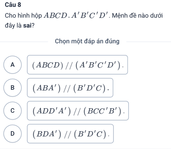 Cho hình hộp ABCD. A'B'C'D'. Mệnh đề nào dưới
đây là sai?
Chọn một đáp án đúng
A (ABCD)//(A'B'C'D').
B (ABA')//(B'D'C).
C (ADD'A')//(BCC'B').
D (BDA')//(B'D'C).