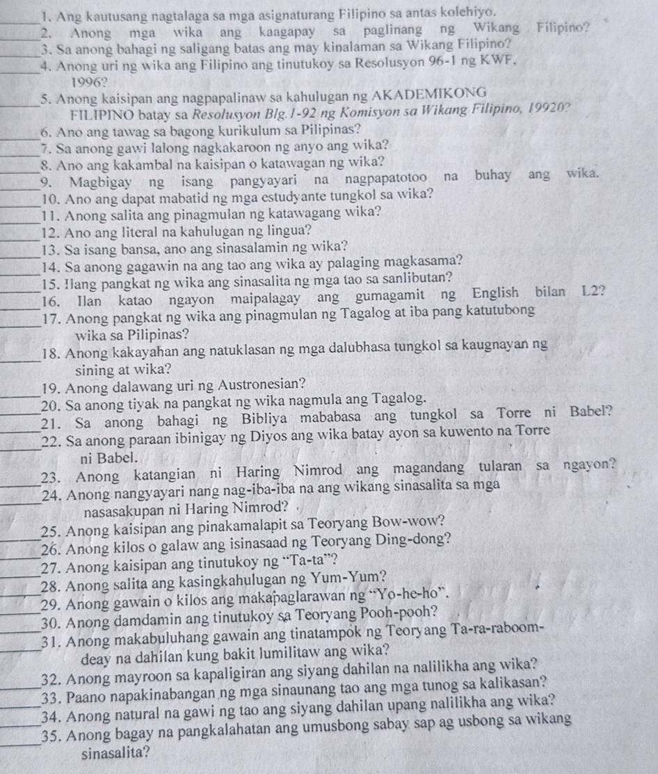 Ang kautusang nagtalaga sa mga asignaturang Filipino sa antas kolehiyo.
_2. Anong mga wika ang kaagapay sa paglinang ng Wikang Filipino?
_3. Sa anong bahagi ng saligang batas ang may kinalaman sa Wikang Filipino?
_4. Anong uri ng wika ang Filipino ang tinutukoy sa Resolusyon 96-1 ng KWF,
1996?
_5. Anong kaisipan ang nagpapalinaw sa kahulugan ng AKADEMIKONG
FILIPINO batay sa Resolusyon Blg.1-92 ng Komisyon sa Wikang Filipino, 19920?
_6. Ano ang tawag sa bagong kurikulum sa Pilipinas?
_
7. Sa anong gawi lalong nagkakaroon ng anyo ang wika?
8. Ano ang kakambal na kaisipan o katawagan ng wika?
__9. Magbigay ng isang pangyayari na nagpapatotoo na buhay ang wika.
_
10. Ano ang dapat mabatid ng mga estudyante tungkol sa wika?
_11. Anong salita ang pinagmulan ng katawagang wika?
_
12. Ano ang literal na kahulugan ng lingua?
_13. Sa isang bansa, ano ang sinasalamin ng wika?
_14. Sa anong gagawin na ang tao ang wika ay palaging magkasama?
15. Hlang pangkat ng wika ang sinasalita ng mga tao sa sanlibutan?
_
_16. Ilan katao ngayon maipalagay ang gumagamit ng English bilan L2?
_
17. Anong pangkat ng wika ang pinagmulan ng Tagalog at iba pang katutubong
wika sa Pilipinas?
_18. Anong kakayahan ang natuklasan ng mga dalubhasa tungkol sa kaugnayan ng
sining at wika?
_
19. Anong dalawang uri ng Austronesian?
20. Sa anong tiyak na pangkat ng wika nagmula ang Tagalog.
_21. Sa anong bahagi ng Bibliya mababasa ang tungkol sa Torre ni Babel?
_
_22. Sa anong paraan ibinigay ng Diyos ang wika batay ayon sa kuwento na Torre
ni Babel.
23. Anong katangian ni Haring Nimrod ang magandang tularan sa ngayon?
_
_24. Anong nangyayari nang nag-iba-iba na ang wikang sinasalita sa mga
nasasakupan ni Haring Nimrod?
25. Anong kaisipan ang pinakamalapit sa Teoryang Bow-wow?
_
_26. Anong kilos o galaw ang isinasaad ng Teoryang Ding-dong?
27. Anong kaisipan ang tinutukoy ng “Ta-ta”?
_28. Anong salita ang kasingkahulugan ng Yum-Yum?
_29. Anong gawain o kilos ang makapaglarawan ng “Yo-he-ho”.
_30. Anong damdamin ang tinutukoy sa Teoryang Pooh-pooh?
_31. Anong makabuluhang gawain ang tinatampok ng Teoryang Ta-ra-raboom-
_deay na dahilan kung bakit lumilitaw ang wika?
32. Anong mayroon sa kapaligiran ang siyang dahilan na nalilikha ang wika?
_33. Paano napakinabangan ng mga sinaunang tao ang mga tunog sa kalikasan?
_34. Anong natural na gawi ng tao ang siyang dahilan upang nalilikha ang wika?
_
_35. Anong bagay na pangkalahatan ang umusbong sabay sap ag usbong sa wikang
sinasalita?