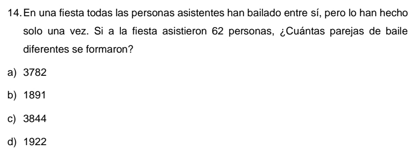 En una fiesta todas las personas asistentes han bailado entre sí, pero lo han hecho
solo una vez. Si a la fiesta asistieron 62 personas, ¿Cuántas parejas de baile
diferentes se formaron?
a) 3782
b) 1891
c) 3844
d) 1922