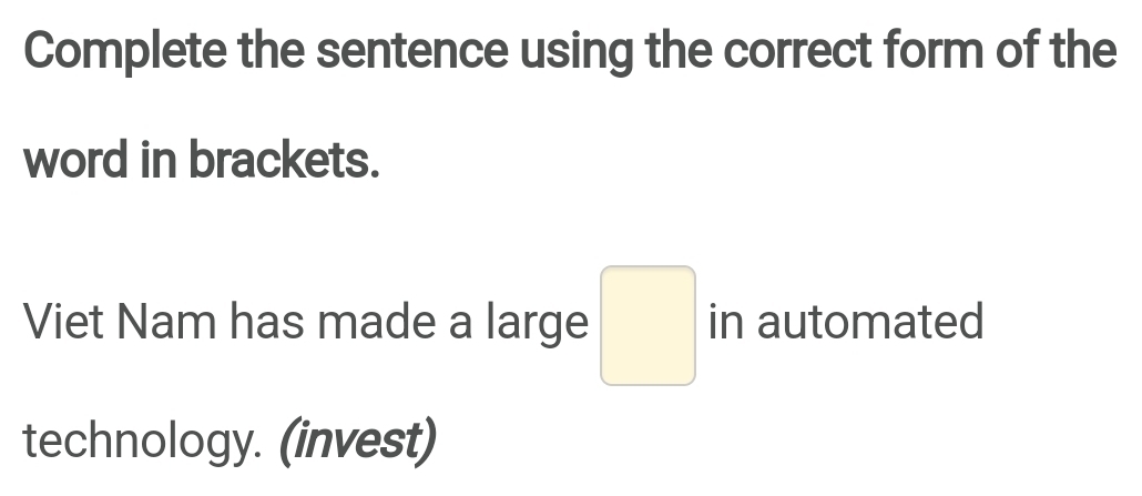Complete the sentence using the correct form of the 
word in brackets. 
Viet Nam has made a large □ in automated 
technology. (invest)