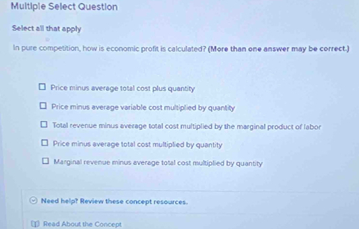 Multiple Select Question
Select all that apply
In pure competition, how is economic profit is calculated? (More than one answer may be correct.)
Price minus average total cost plus quantity
Price minus average variable cost multiplied by quantity
Total revenue minus average total cost multiplied by the marginal product of labor
Price minus average total cost multiplied by quantity
Marginal revenue minus average total cost multiplied by quantity
Need help? Review these concept resources.
Read About the Concept