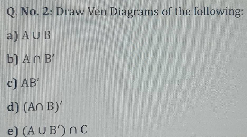 No. 2: Draw Ven Diagrams of the following: 
a) A∪ B
b) A∩ B'
c) AB'
d) (A∩ B)'
e) (A∪ B')∩ C