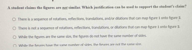 A student claims the figures are no similar. Which justification can be used to support the student’s claim?
There is a sequence of rotations, reflections, translations, and/or dilations that can map figure 1 onto figure 2.
There is not a sequence of rotations, reflections, translations, or dilations that can map figure 1 onto figure 2.
While the figures are the same size, the figures do not have the same number of sides.
While the figures have the same number of sides, the figures are not the same size.