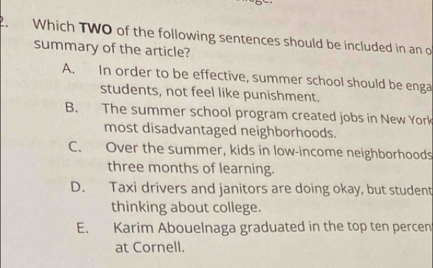 Which TWO of the following sentences should be included in an o
summary of the article?
A. In order to be effective, summer school should be enga
students, not feel like punishment.
B. The summer school program created jobs in New York
most disadvantaged neighborhoods.
C. Over the summer, kids in low-income neighborhoods
three months of learning.
D. Taxi drivers and janitors are doing okay, but student
thinking about college.
E. Karim Abouelnaga graduated in the top ten percen
at Cornell.