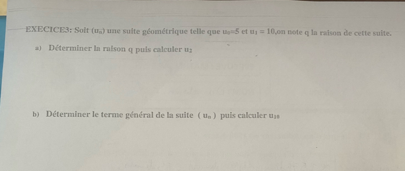 EXECICE3: Soit (u_n) une suite géométrique telle que u_0=5 et u_1=10 ,on note q la raison de cette suite. 
a) Déterminer la raison q puis calculer u_2
b) Déterminer le terme général de la suite (u_n) puis calculer u_10