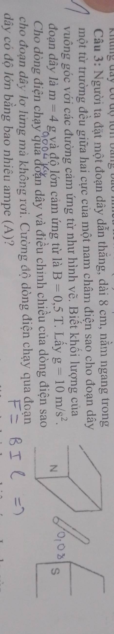 Khung đay có độ lôn bang b 
Câu 3: Người ta đặt một đoạn dây dẫn thăng, dài 8 cm, nằm ngang trong 
một từ trường đều giữa hai cực của một nam châm điện sao cho đoạn dây 
vuống góc với các đường cảm ứng từ như hình vẽ. Biết khối lượng của 
đoạn dây là m=4 và đô lớn cảm ứng từ là B=0,5T Lấy g=10m/s^2. 
N 
S 
Cho dòng điện chạy qua đoạn dây và điều chính chiều của dòng điện sao 
cho đoạn dây lơ lừng mà không rơi. Cường độ dòng điện chạy qua đoạn 
dây có độ lớn bằng bao nhiêu ampe (A)?