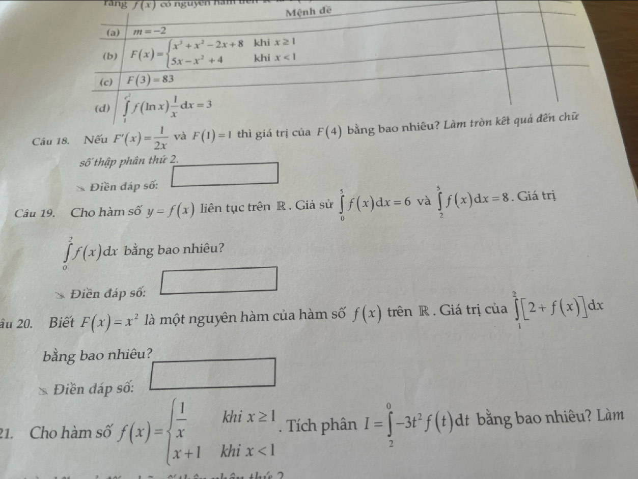 rang f(x) có nguyên hăm 
Câu 18. Nếu F'(x)= 1/2x  và F(1)=1 thì giá trị của F(4)
số thập phân thứ 2.
Điền đáp số: □
Câu 19. Cho hàm số y=f(x) liên tục trên R . Giả sử ∈tlimits _0^(5f(x)dx=6 và ∈tlimits _2^5f(x)dx=8. Giá trị
∈tlimits _0^2f(x)dx bằng bao nhiêu?
Điền đáp số: 1frac 1)1/2 □ frac circ 
âu 20. Biết F(x)=x^2 là một nguyên hàm của hàm số f(x) trên R . Giá trị của ∈tlimits _1^(2[2+f(x)]dx
bằng bao nhiêu?
Điền đáp số:
□
21. Cho hàm số f(x)=beginarray)l  1/x khix≥ 1 x+1khix<1endarray.. Tích phân I=∈tlimits _2^(0-3t^2)f(t)dt bằng bao nhiêu? Làm