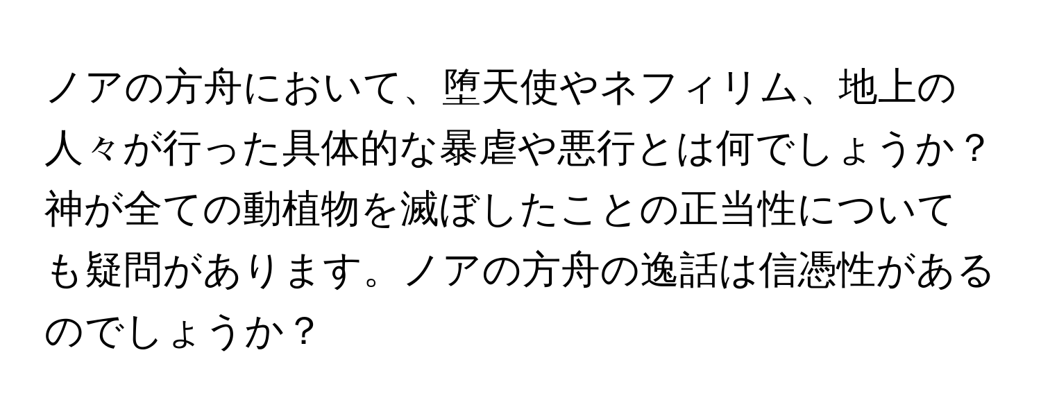 ノアの方舟において、堕天使やネフィリム、地上の人々が行った具体的な暴虐や悪行とは何でしょうか？神が全ての動植物を滅ぼしたことの正当性についても疑問があります。ノアの方舟の逸話は信憑性があるのでしょうか？