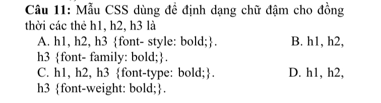 Mẫu CSS dùng để định dạng chữ đậm cho đồng
thời các thẻ h1, h2, h3 là
A. h1, h2, h3 font- style: bold;. B. h1, h2,
h3 font- family: bold;.
C. h1, h2, h3 font-type: bold;. D. h1, h2,
h3 font-weight: bold;.