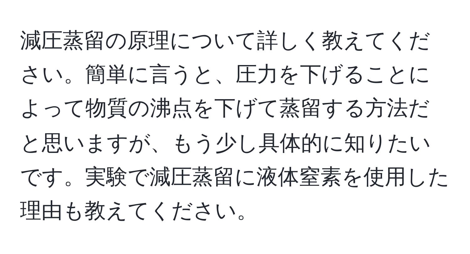 減圧蒸留の原理について詳しく教えてください。簡単に言うと、圧力を下げることによって物質の沸点を下げて蒸留する方法だと思いますが、もう少し具体的に知りたいです。実験で減圧蒸留に液体窒素を使用した理由も教えてください。