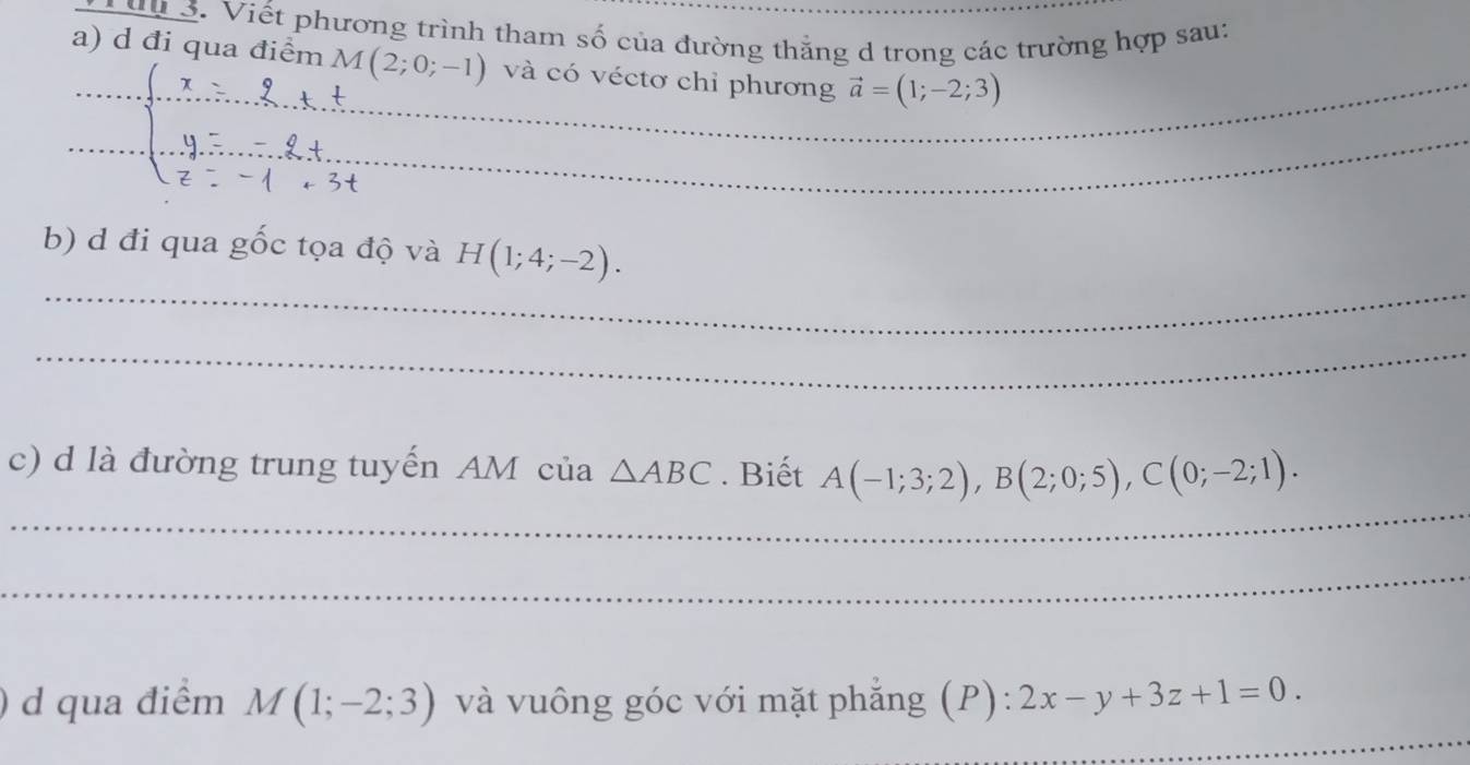 Viết phương trình tham số của đường thẳng d trong các trường hợp sau: 
_ 
a) d đi qua điểm M(2;0;-1) và có véctơ chỉ phương vector a=(1;-2;3)
_ 
_ 
b) d đi qua gốc tọa độ và H(1;4;-2). 
_ 
_ 
c) d là đường trung tuyến AM của △ ABC. Biết A(-1;3;2), B(2;0;5), C(0;-2;1). 
_ 
_ 
d qua điểm M(1;-2;3) và vuông góc với mặt phẳng (P): 2x-y+3z+1=0.