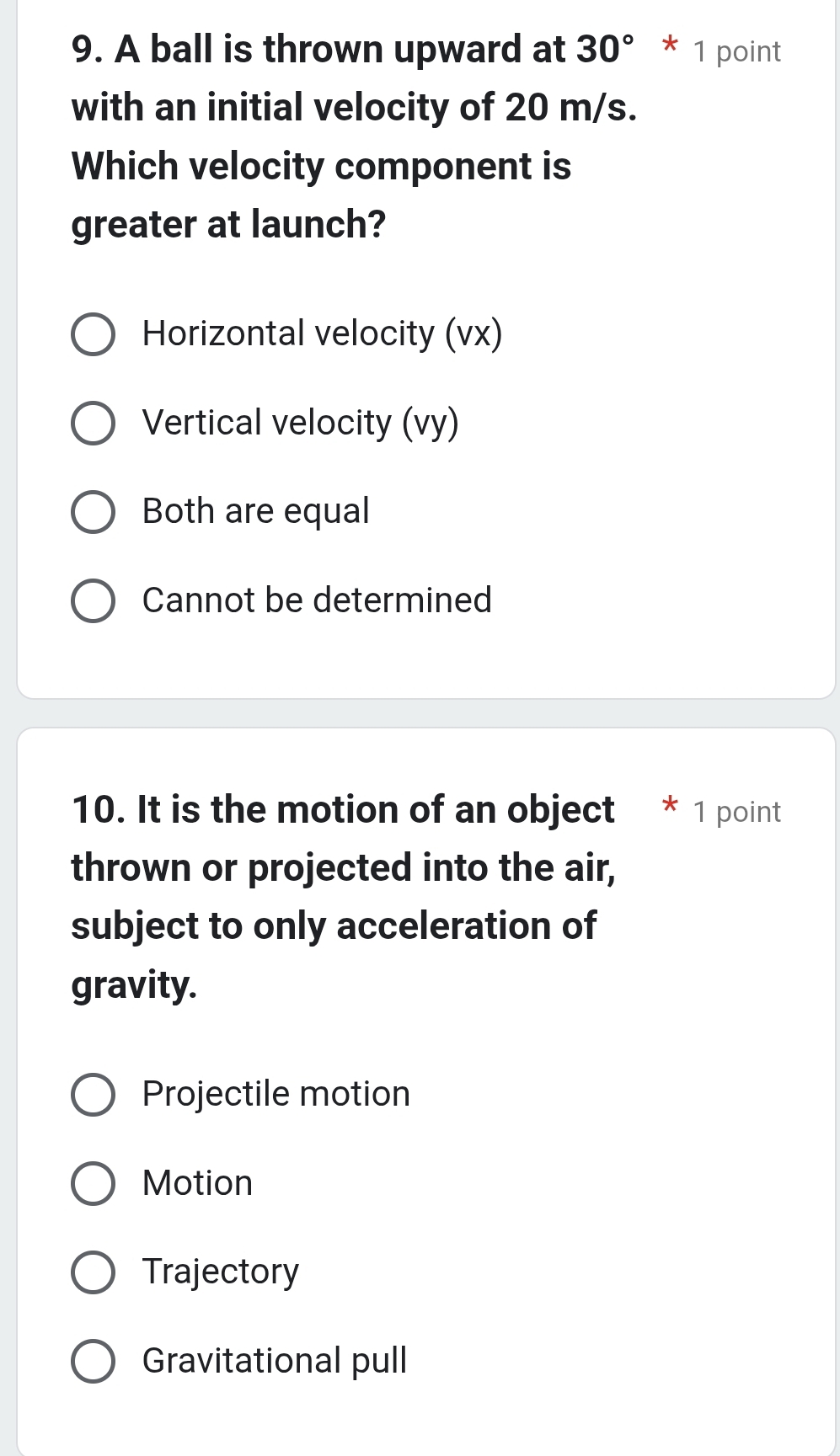 A ball is thrown upward at 30°*1 point
with an initial velocity of 20 m/s.
Which velocity component is
greater at launch?
Horizontal velocity (vx)
Vertical velocity (vy)
Both are equal
Cannot be determined
10. It is the motion of an object * 1 point
thrown or projected into the air,
subject to only acceleration of
gravity.
Projectile motion
Motion
Trajectory
Gravitational pull