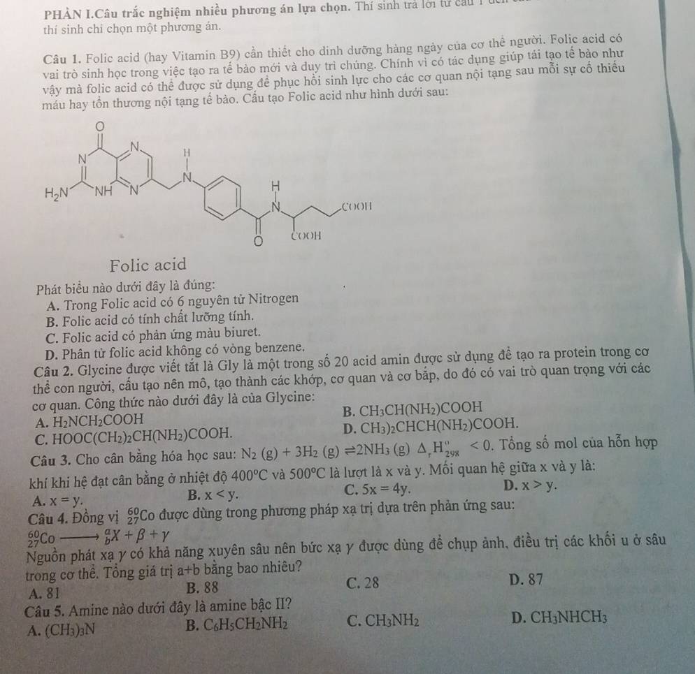 PHÀN I.Câu trắc nghiệm nhiều phương án lựa chọn. Thí sinh trả lới từ cầu 1
thí sinh chi chọn một phương án.
Câu 1. Folic acid (hay Vitamin B9) cần thiết cho dinh dưỡng hàng ngày của cơ thể người. Folic acid có
vai trò sinh học trong việc tạo ra tế bào mới và duy trì chúng. Chính vì có tác dụng giúp tái tạo tế bào như
vậy mà folic acid có thể được sử dụng để phục hồi sinh lực cho các cơ quan nội tạng sau mỗi sự cố thiếu
máu hay tồn thương nội tạng tế bào. Cầu tạo Folic acid như hình dưới sau:
Folic acid
Phát biểu nào dưới đây là đúng:
A. Trong Folic acid có 6 nguyên tử Nitrogen
B. Folic acid có tính chất lưỡng tính.
C. Folic acid có phản ứng màu biuret.
D. Phân tử folic acid không có vòng benzene.
Câu 2. Glycine được viết tắt là Gly là một trong số 20 acid amin được sử dụng để tạo ra protein trong cơ
thể con người, cầu tạo nên mô, tạo thành các khớp, cơ quan và cơ bắp, do đó có vai trò quan trọng với các
cơ quan. Công thức nào dưới đây là của Glycine:
B. CH_3CH(NH_2)COOH
A. H_2NCH_2COOH )_2CHCH(NH_2)COOH.
C. HOOC(CH_2)_2CH(NH_2)COOH.
D. CH_3)
Câu 3. Cho cân bằng hóa học sau: N_2(g)+3H_2(g)leftharpoons 2NH_3 (g) △ _rH_(298)°<0</tex> . Tổng số mol của hỗn hợp
khí khi hệ đạt cân bằng ở nhiệt độ 400°C và 500°C là lượt là x và y. Mối quan hệ giữa x và y là:
D.
C. 5x=4y. x>y.
A. x=y.
B. x
Câu 4. Đồng vị beginarrayr 60 27endarray C Co được dùng trong phương pháp xạ trị dựa trên phản ứng sau:
_(27)^(60_ ) _b^(aX+beta +gamma
Nguồn phát xạ y có khả năng xuyên sâu nên bức xạ y được dùng để chụp ảnh, điều trị các khối u ở sâu
trong cơ thể. Tổng giá trị a+b băng bao nhiêu?
A. 81 B. 88
C. 28 D. 87
Câu 5. Amine nào dưới đây là amine bậc II?
A. (CH_3))_3N
B. C_6H_5CH_2NH_2 C. CH_3NH_2 D. CH_3NHCH_3