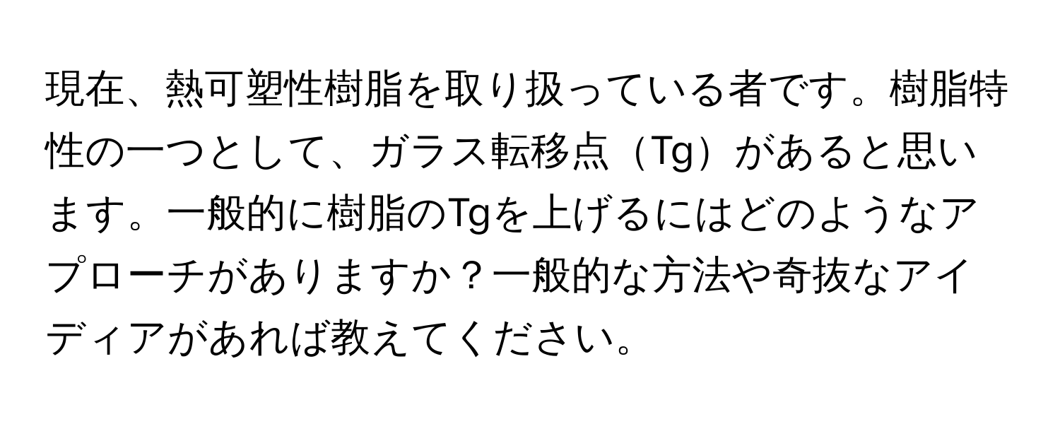 現在、熱可塑性樹脂を取り扱っている者です。樹脂特性の一つとして、ガラス転移点Tgがあると思います。一般的に樹脂のTgを上げるにはどのようなアプローチがありますか？一般的な方法や奇抜なアイディアがあれば教えてください。