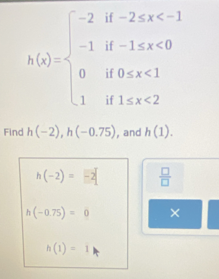 h(x)=beginarrayl -2if-2≤ x <0 0if0
Find h(-2), h(-0.75) , and h(1).
h(-2)=-2
 □ /□  
h(-0.75)=0
×
h(1)=1