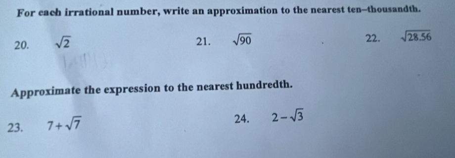 For each irrational number, write an approximation to the nearest ten-thousandth. 
20. sqrt(2) 21. sqrt(90) 22. sqrt(28.56)
Approximate the expression to the nearest hundredth. 
23. 7+sqrt(7)
24. 2-sqrt(3)