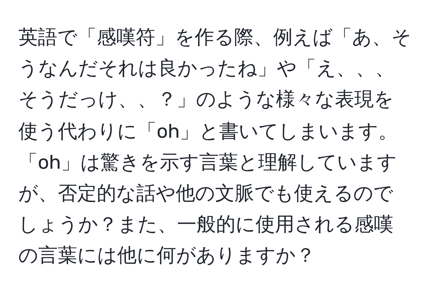 英語で「感嘆符」を作る際、例えば「あ、そうなんだそれは良かったね」や「え、、、そうだっけ、、？」のような様々な表現を使う代わりに「oh」と書いてしまいます。「oh」は驚きを示す言葉と理解していますが、否定的な話や他の文脈でも使えるのでしょうか？また、一般的に使用される感嘆の言葉には他に何がありますか？