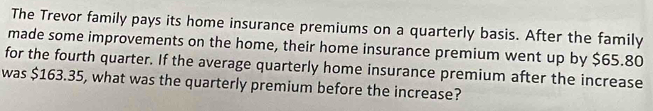 The Trevor family pays its home insurance premiums on a quarterly basis. After the family 
made some improvements on the home, their home insurance premium went up by $65.80
for the fourth quarter. If the average quarterly home insurance premium after the increase 
was $163.35, what was the quarterly premium before the increase?