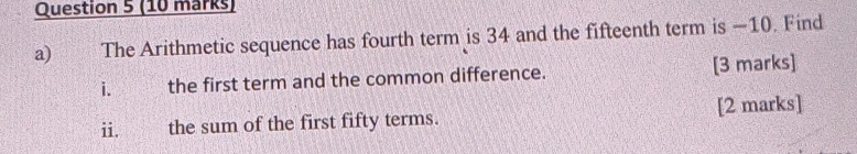 € The Arithmetic sequence has fourth term is 34 and the fifteenth term is —10. Find 
i. the first term and the common difference. [3 marks] 
i. the sum of the first fifty terms. [2 marks]