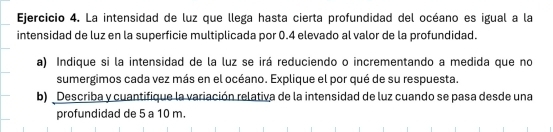 La intensidad de luz que llega hasta cierta profundidad del océano es igual a la 
intensidad de luz en la superficie multiplicada por 0.4 elevado al valor de la profundidad. 
a) Indique si la intensidad de la luz se irá reduciendo o incrementando a medida que no 
sumergimos cada vez más en el océano. Explique el por qué de su respuesta. 
b) Describa y cuantifique la variación relativa de la intensidad de luz cuando se pasa desde una 
profundidad de 5 a 10 m.