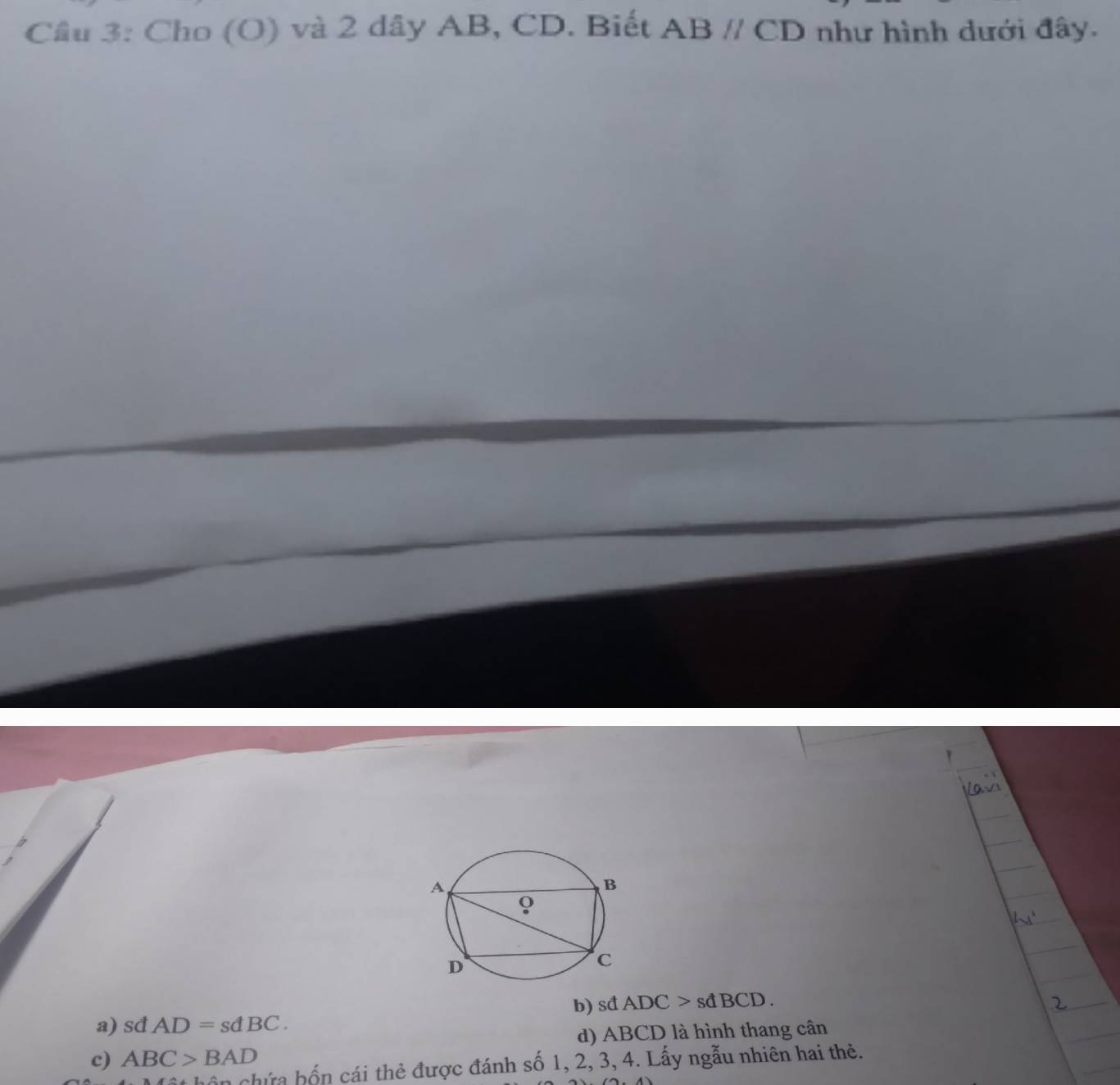 Cầu 3: Cho (O) và 2 dây AB, CD. Biết ABparallel CD như hình dưới đây.
a) sd AD=sdBC. b) sđ ADC>sdBCD.
d) ABCD là hình thang cân
c) ABC>BAD
chứa hốn cái thẻ được đánh số 1, 2, 3, 4. Lấy ngẫu nhiên hai thẻ.