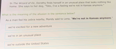 In The Wizard of Oz, Dorothy finds herself in an unusual place that looks nothing like
home. She says to her dog, "Toto, I've a feeling we're not in Kansas anymore."
What is the meaning of the allusion in the sentence below?
As a man fed his zebra nearby, Mandy said to Lena, "We're not in Kansas anymore."
we're excited for a new adventure
we're in an unusual place
we're outside the United States