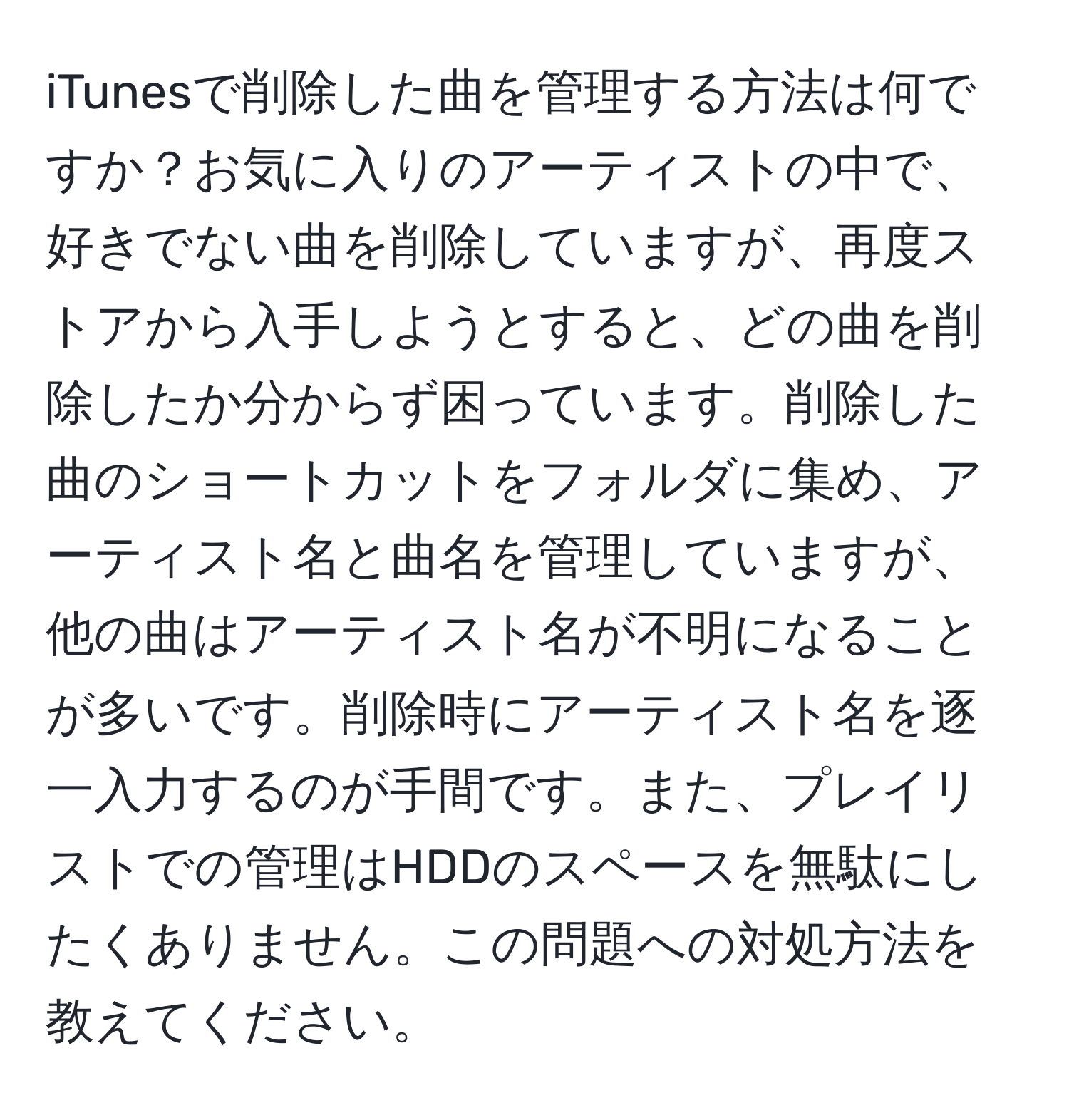 iTunesで削除した曲を管理する方法は何ですか？お気に入りのアーティストの中で、好きでない曲を削除していますが、再度ストアから入手しようとすると、どの曲を削除したか分からず困っています。削除した曲のショートカットをフォルダに集め、アーティスト名と曲名を管理していますが、他の曲はアーティスト名が不明になることが多いです。削除時にアーティスト名を逐一入力するのが手間です。また、プレイリストでの管理はHDDのスペースを無駄にしたくありません。この問題への対処方法を教えてください。