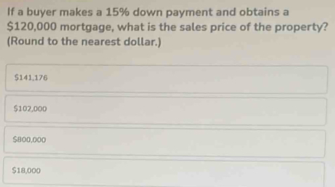 If a buyer makes a 15% down payment and obtains a
$120,000 mortgage, what is the sales price of the property?
(Round to the nearest dollar.)
$141.176
$102,000
$800,000
$18,000