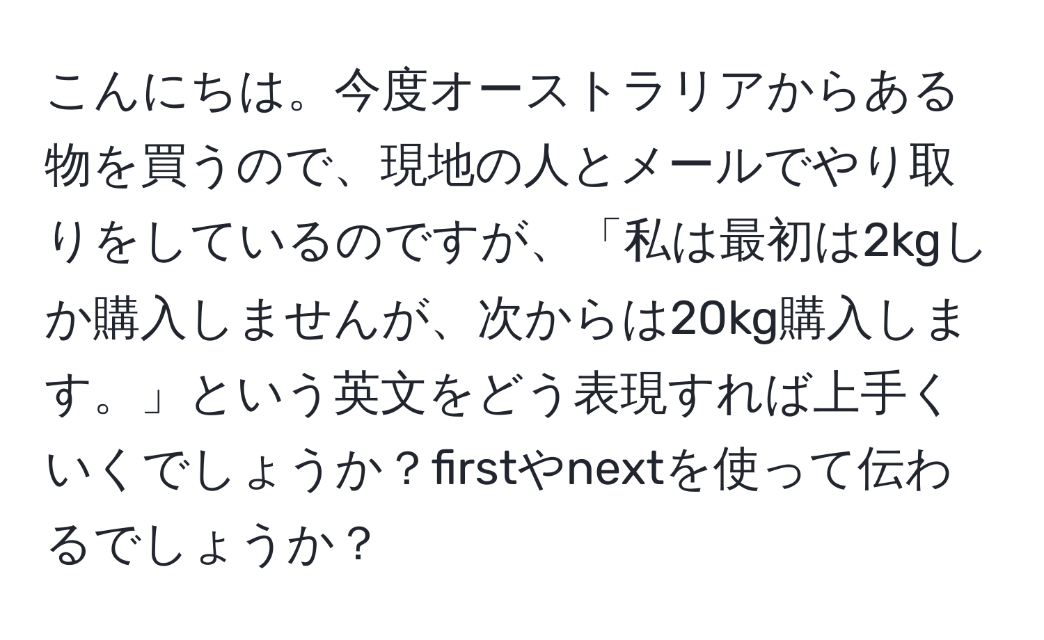 こんにちは。今度オーストラリアからある物を買うので、現地の人とメールでやり取りをしているのですが、「私は最初は2kgしか購入しませんが、次からは20kg購入します。」という英文をどう表現すれば上手くいくでしょうか？firstやnextを使って伝わるでしょうか？