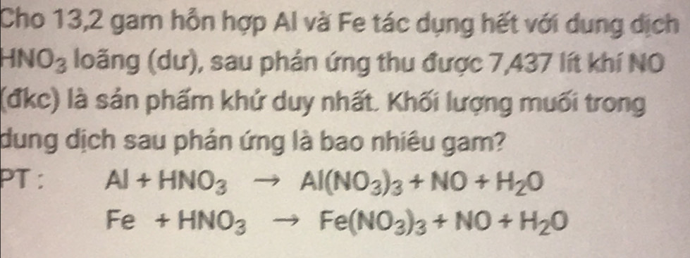 Cho 13,2 gam hỗn hợp Al và Fe tác dụng hết với dung dịch
HNO_3 loãng (dư), sau phản ứng thu được 7,437 lít khí NO 
(đkc) là sản phẩm khử duy nhất. Khối lượng muối trong 
dung dịch sau phản ứng là bao nhiêu gam? 
PT : Al+HNO_3to Al(NO_3)_3+NO+H_2O
Fe+HNO_3to Fe(NO_3)_3+NO+H_2O