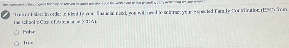 The movement of the progress bar may be uneven because questions can be worth more or less (including zero) depending on your answer.
True or False: In order to identify your financial need, you will need to subtract your Expected Family Contribution (EFC) from
the school’s Cost of Attendance (COA).
False
True