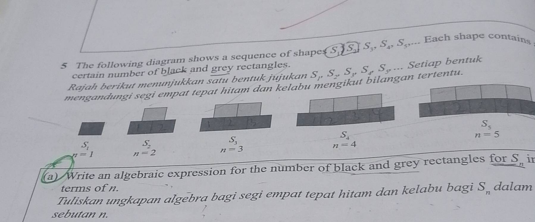 The following diagram shows a sequence of shapes S _ JS S_3,S_4,S_5,... Each shape contains
certain number of black and grey rectangles.
Rajah berikut menunjukkan satu bentuk jujukan S_1,S_2,S_3,S_4,S_5,... Setiap bentuk
mengandungi segi empat tepat hitam dan kelabu mengikut bilangan tertentu.
1
S_5
n=5
S_1
S_2
S_3
S_4
n=4
n=1
n=2
n=3
(a) Write an algebraic expression for the number of black and grey rectangles for S. in
terms of n.
Tuliskan ungkapan algebra bagi segi empat tepat hitam dan kelabu bagi S_n dalam
sebutan n.