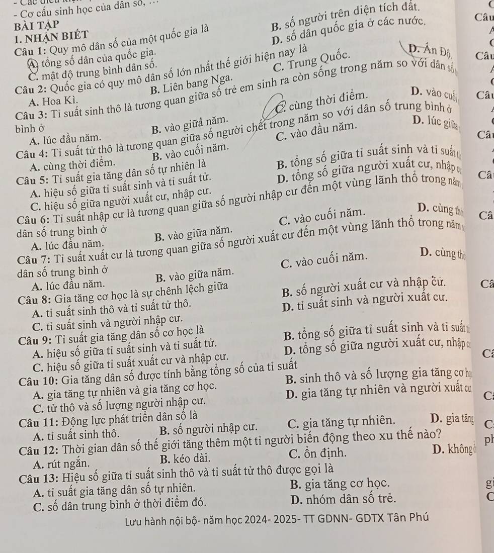 = Các t 
- Cơ cấu sinh học của dân só, .
(
Câu
bài tập
Câu 1: Quy mô dân số của một quốc gia là B. số người trên diện tích đất.
1. nhận biét
D. số dẫn quốc gia ở các nước.
(
A tổng số dân của quốc gia.
C. mật độ trung bình dân số. A
Câu 2: Quốc gia có quy mô dân số lớn nhất thế giới hiện nay là
B. Liên bang Nga. C. Trung Quốc.
Đ. Ấn Độ Câu
Câu 3: Tỉ suất sinh thô là tương quan giữa số trẻ em sinh ra còn sống trong năm so với dân số
A. Hoa Kì.
bình ở
B. vào giữả năm. cùng thời điểm. D. vào cuố Câu
Câu 4: Tỉ suất tử thô là tương quan giữa số người chết trong năm so với dân số trung bình ở
A. lúc đầu năm.
B. vào cuối năm. C. vào đầu năm.
D. lúc giữa
Câ
A. cùng thời điểm.
Câu 5: Tỉ suất gia tăng dân số tự nhiên là B. tổng số giữa tỉ suất sinh và tỉ suấtt
A. hiệu số giữa tỉ suất sinh và tỉ suất tử. D. tổng số giữa người xuất cư, nhập c
Câu 6: Tỉ suất nhập cư là tương quan giữa số người nhập cư đến một vùng lãnh thổ trong năm Câ
C. hiệu số giữa người xuất cư, nhập cư.
B. vào giữa năm. C. vào cuối năm. D. cùng thờ
dân số trung bình ở Câ
Câu 7: Tỉ suất xuất cư là tương quan giữa số người xuất cư đến một vùng lãnh thổ trong nămy
A. lúc đầu năm.
A. lúc đầu năm. B. vào giữa năm. C. vào cuối năm.
D. cùng thờ
dân số trung bình ở
Câu 8: Gia tăng cơ học là sự chênh lệch giữa
B. số người xuất cư và nhập cử.
A. tỉ suất sinh thô và tỉ suất tử thô. Câ
D. tỉ suất sinh và người xuất cư.
C. ti suất sinh và người nhập cư.
Câu 9: Tỉ suất gia tăng dân số cơ học là
B. tổng số giữa tỉ suất sinh và tỉ suất
A. hiệu số giữa tỉ suất sinh và tỉ suất tử.
D. tổng số giữa người xuất cư, nhập
C. hiệu số giữa tỉ suất xuất cư và nhập cư.
Câu 10: Gia tăng dân số được tính bằng tổng số của tỉ suất C
B. sinh thô và số lượng gia tăng cơ họ
A. gia tăng tự nhiên và gia tăng cơ học.
C. tử thô và số lượng người nhập cư. D. gia tăng tự nhiên và người xuất cư
C
Câu 11: Động lực phát triển dân số là
A. tỉ suất sinh thô.  B. số người nhập cư. C. gia tăng tự nhiên. D. gia tăng C
Câu 12: Thời gian dân số thế giới tăng thêm một tỉ người biến động theo xu thế nào? ph
C. ổn định. D. không 
A. rút ngắn. B. kéo dài.
Câu 13: Hiệu số giữa tỉ suất sinh thô và tỉ suất tử thô được gọi là
A. tỉ suất gia tăng dân số tự nhiên. B. gia tăng cơ học.
g
C. số dân trung bình ở thời điểm đó. D. nhóm dân số trẻ.
C
Lưu hành nội bộ- năm học 2024- 2025- TT GDNN- GDTX Tân Phú