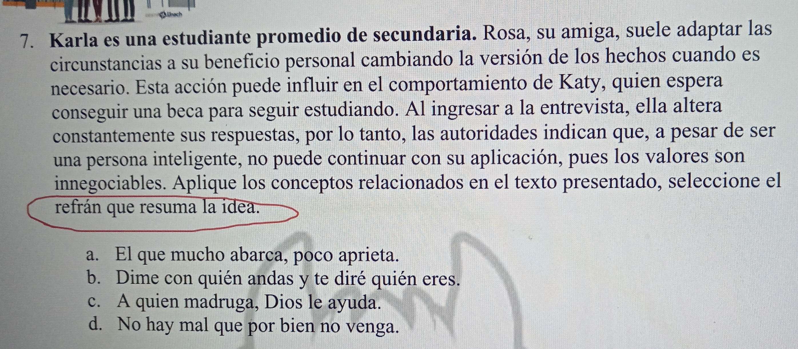 ünach
7. Karla es una estudiante promedio de secundaria. Rosa, su amiga, suele adaptar las
circunstancias a su beneficio personal cambiando la versión de los hechos cuando es
necesario. Esta acción puede influir en el comportamiento de Katy, quien espera
conseguir una beca para seguir estudiando. Al ingresar a la entrevista, ella altera
constantemente sus respuestas, por lo tanto, las autoridades indican que, a pesar de ser
una persona inteligente, no puede continuar con su aplicación, pues los valores son
innegociables. Aplique los conceptos relacionados en el texto presentado, seleccione el
refrán que resuma la idea.
a. El que mucho abarca, poco aprieta.
b. Dime con quién andas y te diré quién eres.
c. A quien madruga, Dios le ayuda.
d. No hay mal que por bien no venga.