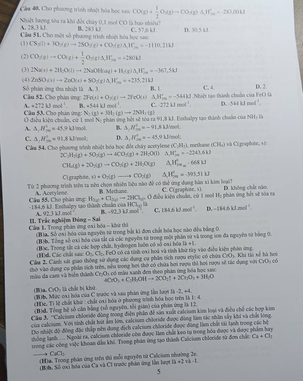 Cho phương trình nhiệt hóa học sau: CO(g)+ 1/2 O_2(g)to CO_2(g)△ _1H_(298)^0=-283.00kJ
Nhiệt lượng tỏa ra khí đốt cháy 0,1 mol CO là bao nhiêu?
A. 28,3 kJ. B. 283 kJ. C. 57,6 kJ. D. 30,5 kJ.
Câu 51. Cho một số phương trình nhiệt hóa học sau:
(1) CS_2(l)+3O_2(g)to 2SO_2(g)+CO_2(g) △ _rH_(208)°=-1110,21kJ
(2) CO_2(g)to CO(g)+ 1/2 O_2(g)△ _rH_(298)°=+280kJ
(3) 2Na(s)+2H_2O(l)to 2NaOH(aq)+H_2(g)△ _rH_(298)°=-367,5kJ
(4) ZnSO_3(s)to ZnO(s)+SO_2(g)△ _rH_(298)°=+235,21kJ
Số phản ứng thu nhiệt là A. 3. B. 1. C. 4.
D. 2.
Câu 52. Cho phản ứng: 2Fe(s)+O_2(g)to 2FeO(s)△ _r _r^((circ)H_(298)°=-544kJ Nhiệt tạo thành chuần của FeO là
A. +272kJmol^-1). B. +544kJmol^(-1). C. -272kJmoI^(-1).
D. -544kJmoI^(-1).
Câu 53. Cho phản ứng: N_2(g)+3H_2(g)to 2NH_3(g)
Ở điều kiện chuẩn, cứ 1 mol N_2 phản ứng hết sẽ tỏa ra 91,8 kJ. Enthalpy tạo thành chuần của NH3 là
B.
A. △ _fH_(298)^0=45,9kJ/mol. △ _fH_(298)^0=-91,8kJ/mol;
D.
C. △ _fH_(298)^0=91,8kJ/mol; △ _fH_(298)^0=-45,9kJ/mol;
Câu 54. Cho phương trình nhiệt hóa học đốt cháy acetylene (C_2H_2) , methane (CH₄) và C(graphite, s):
2C_2H_2(g)+5O_2(g)to 4CO_2(g)+2H_2O(l) △ _rH_(298)°=-2243,6kJ
CH_4(g)+2O_2(g)to CO_2(g)+2H_2O(g) △ _rH_(298=)^0-668kJ
C(graphit e,s)+O_2(g)to CO_2(g) △ _rH_(298)^0=-393,51kJ
Từ 2 phương trình trên ta nên chọn nhiên liệu nào để có thể ứng dụng hàn xì kim loại?
A. Acetylene. B. Methane. C. C(graphite, s). D. không chất nào.
Câu 55. Cho phản ứng: H_2(g)+Cl_2(g)to 2HCl_(g) ). Ở điều kiện chuần, cứ 1 mol H_2 phản ứng hết sẽ tỏa ra
184.6kJ :J. Enthalpy tạo thành chuẩn của HCl_(g)la 184,6kJ.mol^(-1). D. -184,6kJ.mol^(-1).
A.92.3kJ.mol^(-1).
B. -92,3kJ.mol^(-1). C.
II. Trắc nghiệm Dung-Sai
Câu 1. Trong phản ứng oxi hóa - khử thì
(B)a. Số oxỉ hóa của nguyên tử trong bất kì đơn chất hóa học nào đều bằng 0.
(B)b. Tổng số oxi hóa của tất cả các nguyên tử trong một phân tử và trong ion đa nguyên tử bằng 0.
(B)c. Trong tất cả các hợp chất, hydrogen luôn có số oxi hóa 1a+1.
(H)d. Các chất sau: O_2,Cl_2 , FeO có cả tính oxi hoá và tính khử tùy vào điều kiện phản ứng.
Câu 2. Cảnh sát giao thông sử dụng các dụng cụ phân tích rượu etylic có chứa CrO_3. Khi tài xe^i hà hơi
thở vào dụng cụ phân tích trên, nếu trong hơi thở có chứa hơi rượu thì hơi rượu sẽ tác dụng với CrO_3 có
màu da cam và biến thành Cr_2O_3 có màu xanh đen theo phản ứng hóa học sau:
4CrO_3+C_2H_5OHto 2CO_2uparrow +2Cr_2O_3+3H_2O
(B)a. CrO_3 là chất bị khử.
(B)b. Mức oxi hóa của C trước và sau phản ứng lần lượt là -2, +4.
(H)c. Tỉ lệ chất khử : chất oxi hóa ở phương trình hóa học trên là 1:4.
(B)d. Tổng hệ số cân bằng (số nguyên, tối giản) của phản ứng là 12.
Câu 3. “Calcium chloride dùng trong điện phân đề sản xuất calcium kim loại và điều chế các hợp kim
của calcium. Với tính chất hút ẩm lớn, calcium chloride được dùng làm tác nhân sấy khí và chất lỏng.
Do nhiệt độ đông đặc thấp nên dung dịch calcium chloride được dùng làm chất tải lạnh trong các hệ
thống lạnh.... Ngoài ra, calcium chloride còn được làm chất keo tụ trong hóa dược và dược phẩm hay
trong các công việc khoan dầu khí. Trong phản ứng tạo thành Calcium chloride từ đơn chất: Ca+Cl_2
CaCl_2.
(H)a. Trong phản ứng trên thì mỗi nguyên tử Calcium nhường 2e.
(B)b. Số oxi hóa của Ca và Cl trước phản ứng lần lượt 1a+2 và -1.
5