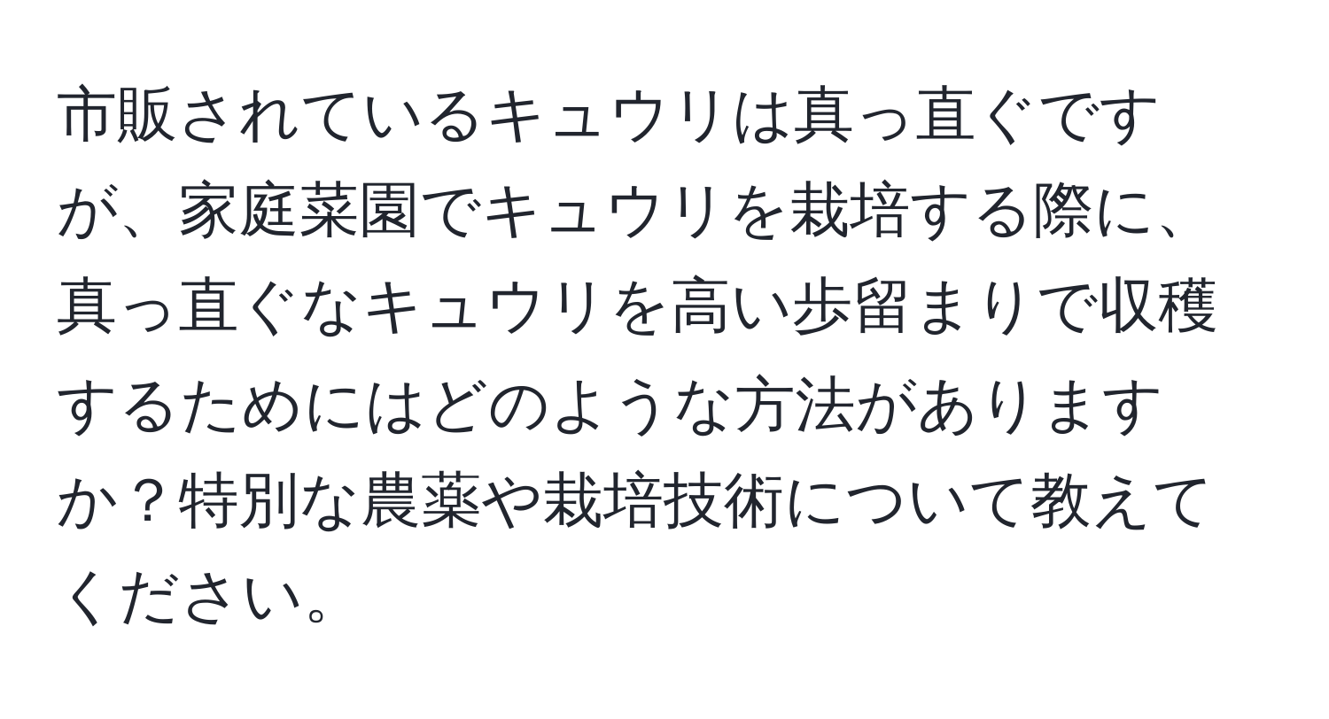 市販されているキュウリは真っ直ぐですが、家庭菜園でキュウリを栽培する際に、真っ直ぐなキュウリを高い歩留まりで収穫するためにはどのような方法がありますか？特別な農薬や栽培技術について教えてください。