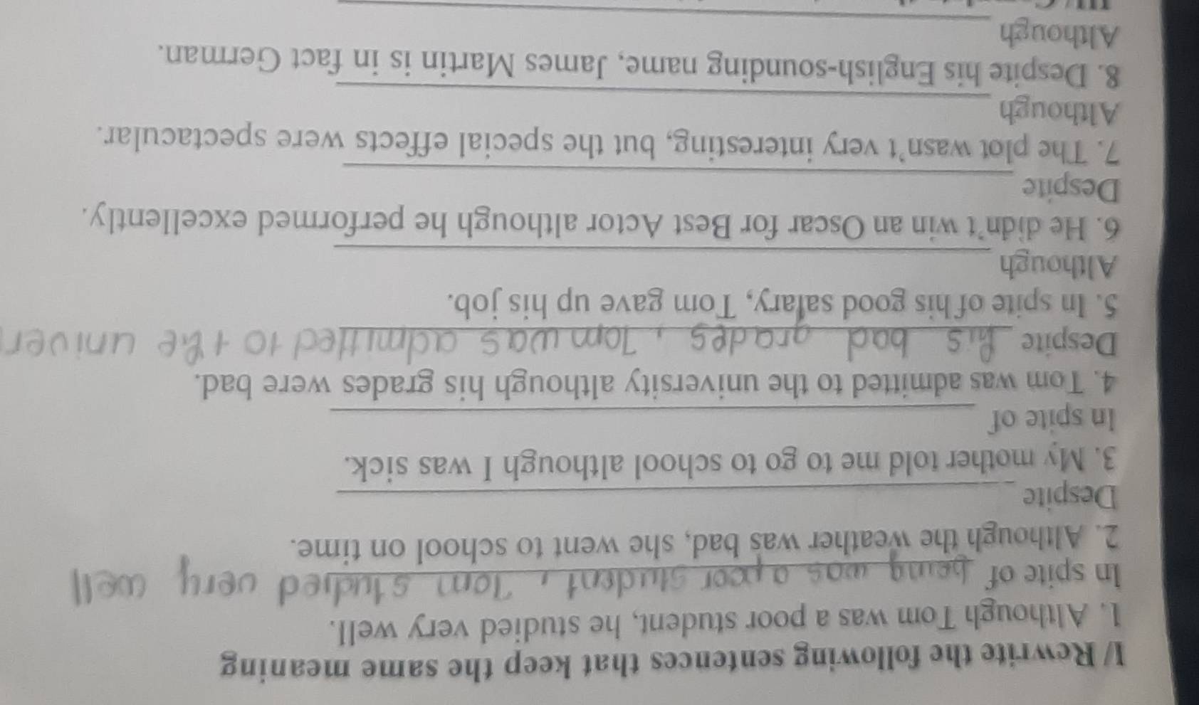 I/ Rewrite the following sentences that keep the same meaning 
1. Although Tom was a poor student, he studied very well. 
ln spite of_ 
2. Although the weather was bad, she went to school on time. 
Despite_ 
3. My mother told me to go to school although I was sick. 
In spite of_ 
4. Tom was admitted to the university although his grades were bad. 
Despite_ 
5. In spite of his good salary, Tom gave up his job. 
Although_ 
6. He didn't win an Oscar for Best Actor although he performed excellently. 
Despite_ 
7. The plot wasn’t very interesting, but the special effects were spectacular. 
_ 
Although 
8. Despite his English-sounding name, James Martin is in fact German. 
Although_