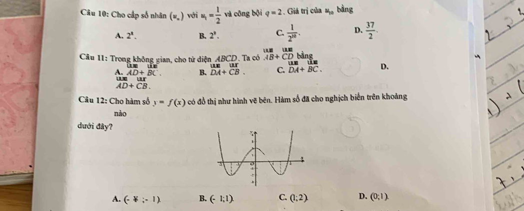 Cho cấp số nhân (u_n) với u_1= 1/2  và công bội q=2. Giá trị của u_10 bằng
A. 2^8. B. 2^9.
D.
C.  1/2^(10) .  37/2 . 
E 
Câu 11: Trong không gian, cho tử diện ABCD Ta có AB+CD bàng

1:1 ur
A. AD+BC. B. DA+CB. C. DA+BC.
D.
u ur
AD+CB. 
Câu 12: Cho hàm số y=f(x) có đồ thị như hình vẽ bên. Hàm số đã cho nghịch biến trên khoảng
nào
dưới đây?
A. (-not ⊂ -1). B. (-1;1). C. (1;2). D. (0;1).