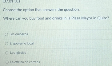 (07.01 LC)
Choose the option that answers the question.
Where can you buy food and drinks in Ia Plaza Mayor in Quito?
Los quioscos
El gobierno local
Las iglesias
La ofcina de correos