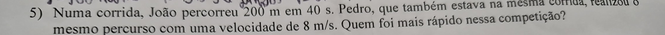 Numa corrida, João percorreu 200 m em 40 s. Pedro, que também estava na mesma corrida, realzou o 
mesmo percurso com uma velocidade de 8 m/s. Quem foi mais rápido nessa competição?