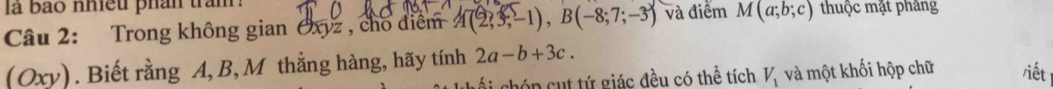 là bão nhều phân trăm 
Câu 2: Trong không gian Cxyz , cho điểm 4(2,3;-1), B(-8;7;-3) và điểm M(a;b;c) thuộc mặt phảng 
(Oxy). Biết rằng A, B, M thẳng hàng, hãy tính 2a-b+3c. /iết 
ghóp cut tứ giác đều có thể tích V_1 và một khối hộp chữ