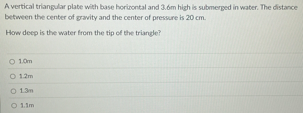 A vertical triangular plate with base horizontal and 3.6m high is submerged in water. The distance
between the center of gravity and the center of pressure is 20 cm.
How deep is the water from the tip of the triangle?
1.0m
1.2m
1.3m
1.1m