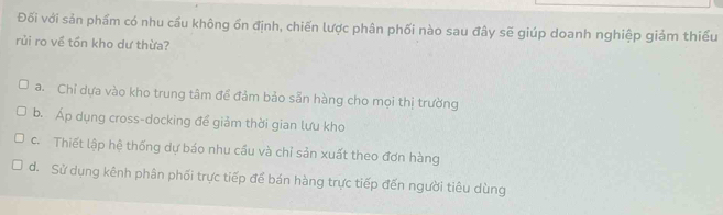 Đối với sản phẩm có nhu cầu không ổn định, chiến lược phân phối nào sau đây sẽ giúp doanh nghiệp giảm thiểu
rủi ro về tồn kho dư thừa?
a. Chỉ dựa vào kho trung tâm đề đảm bảo sẵn hàng cho mọi thị trường
b. Áp dụng cross-docking để giảm thời gian lưu kho
c. Thiết lập hệ thống dự báo nhu cầu và chỉ sản xuất theo đơn hàng
d. Sử dụng kênh phân phối trực tiếp để bán hàng trực tiếp đến người tiêu dùng