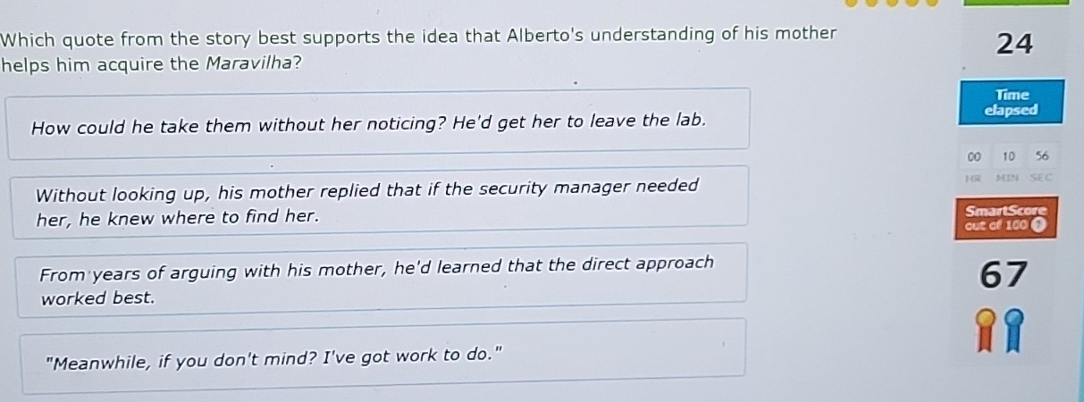 Which quote from the story best supports the idea that Alberto's understanding of his mother
24
helps him acquire the Maravilha?
Time
How could he take them without her noticing? He'd get her to leave the lab.
elapsed
00 10 56
16
Without looking up, his mother replied that if the security manager needed N[IN) SEC
her, he knew where to find her.
SmartScore
out of 100 0
From years of arguing with his mother, he'd learned that the direct approach
67
worked best.
"Meanwhile, if you don't mind? I've got work to do."