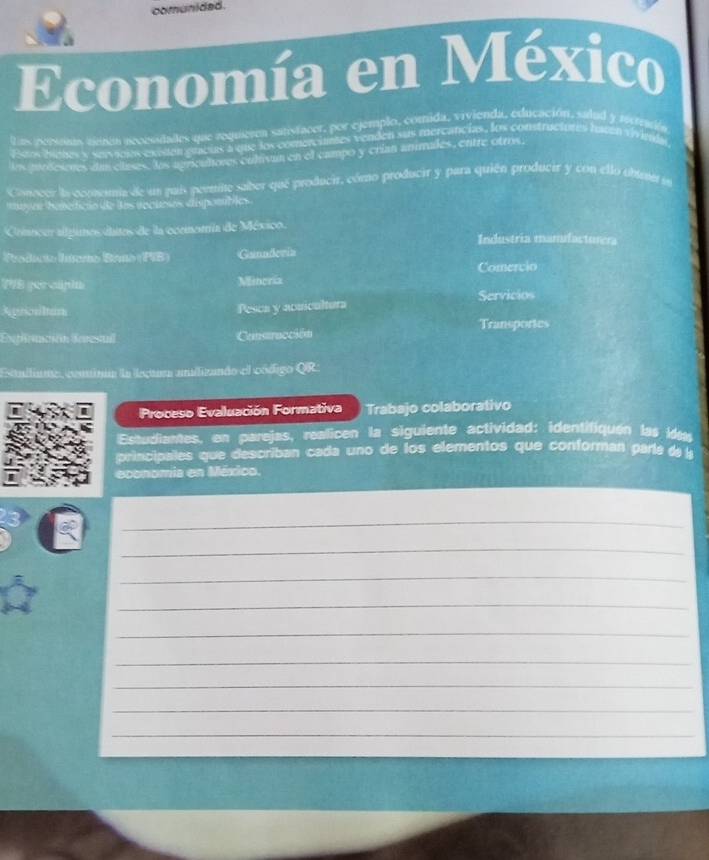 comunided. 
Economía en México 
las rcrsss ainún accessdades que requeren satistacer, por ejemplo, comida, vivienda, educación, sadud y sisremión 
Esus bienes y servicios exeden gracias a que los comerciantes venden sus mercancias, los construciotes haten trimda 
los purdesones dan clases. ls agricultores culivan en el campo y crian animales, entre otros, 
Cocer la comemia de un puis permite saber que producir, cómo producir y para quién producir y con ello ubut en 
muyer beteificão de las rocuesos dispotíbles 
Cincur algimos daitos de la ocenatía de México. 
Industria mamdacturera 
Producto Iínemo Brno (PB) Gannderia 
Comervio 
TVE gee clpin Miincria 
Apriositan 
Pesca y acuicultura Servicios 
Expración Enresul Cnsracción Transportes 
Estalliane, coninia la lecara anilizando el código QR: 
Proceso Evaluación Formativa Trabajo colaborativo 
Estudiantes, en parejas, realicen la siguiente actividad: identifiquen las id 
principales que describan cada uno de los elementos que conforman parle da l 
economia en México. 
_ 
_ 
_ 
_ 
_ 
_ 
_ 
_ 
_