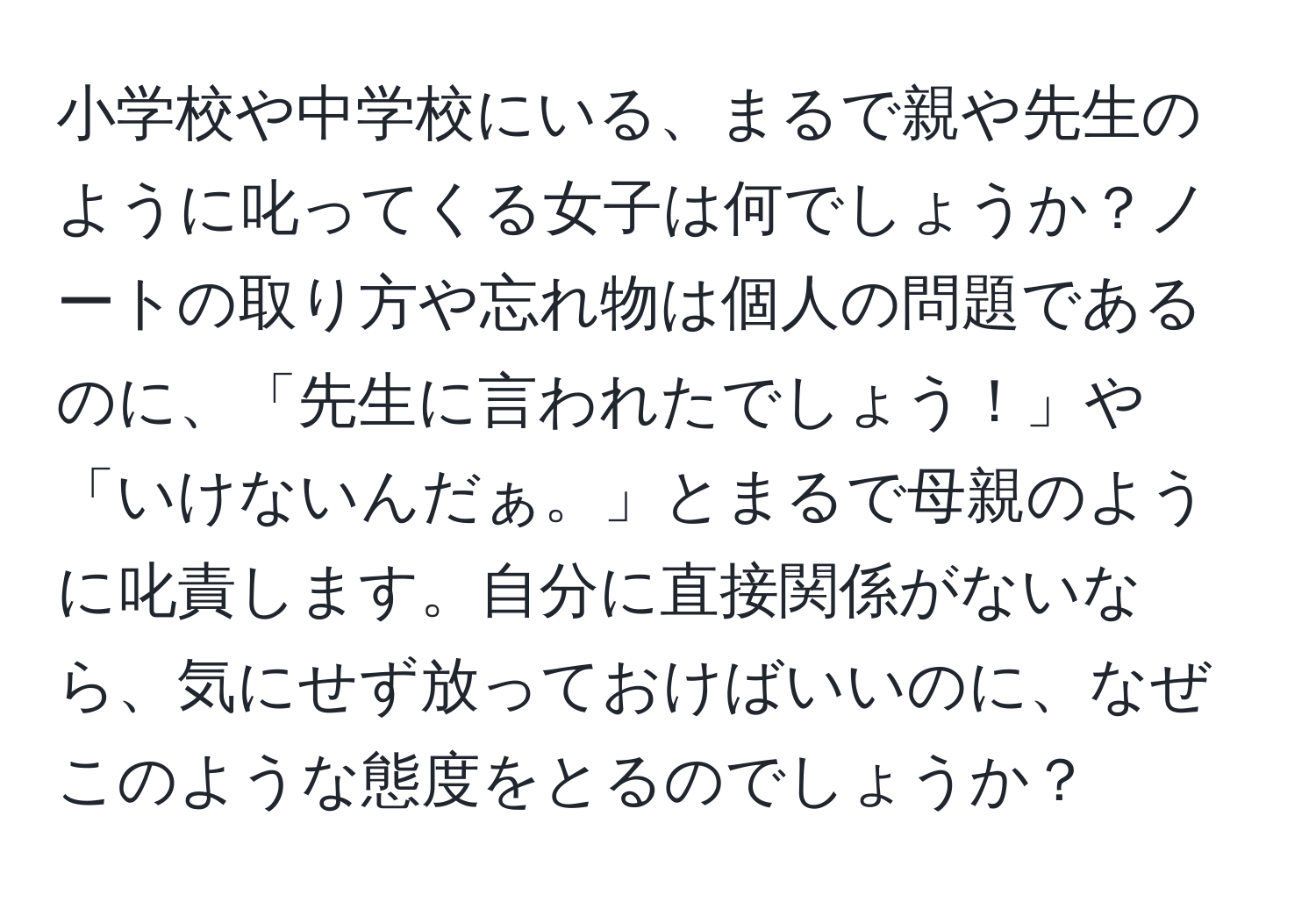 小学校や中学校にいる、まるで親や先生のように叱ってくる女子は何でしょうか？ノートの取り方や忘れ物は個人の問題であるのに、「先生に言われたでしょう！」や「いけないんだぁ。」とまるで母親のように叱責します。自分に直接関係がないなら、気にせず放っておけばいいのに、なぜこのような態度をとるのでしょうか？